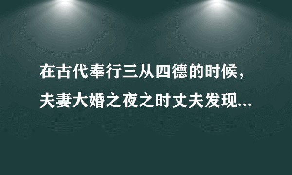 在古代奉行三从四德的时候，夫妻大婚之夜之时丈夫发现自己的妻子并未落红，丈夫会有何反应或举动？