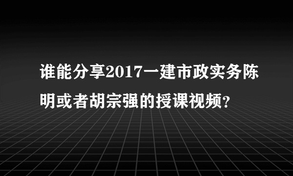 谁能分享2017一建市政实务陈明或者胡宗强的授课视频？