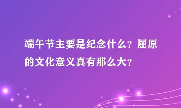 端午节主要是纪念什么？屈原的文化意义真有那么大？