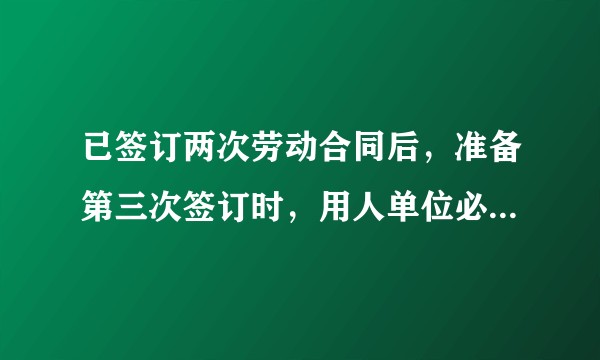 已签订两次劳动合同后，准备第三次签订时，用人单位必须提供给劳动者一份无固定期限合同吗？