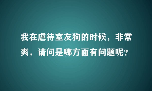 我在虐待室友狗的时候,非常爽,请问是哪方面有问题呢?