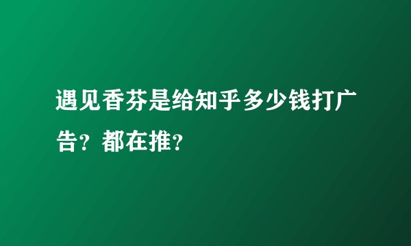 遇见香芬是给知乎多少钱打广告？都在推？