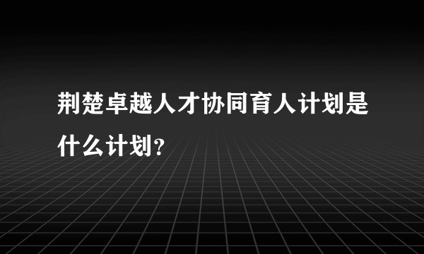 荆楚卓越人才协同育人计划是什么计划？