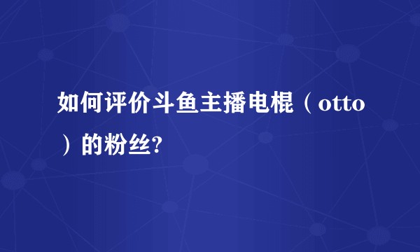 如何评价斗鱼主播电棍（otto）的粉丝?