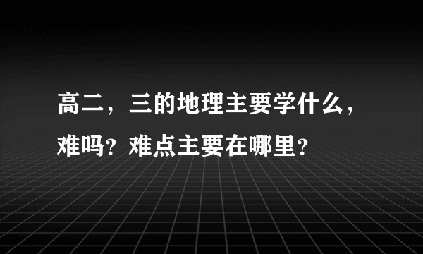 高二，三的地理主要学什么，难吗？难点主要在哪里？
