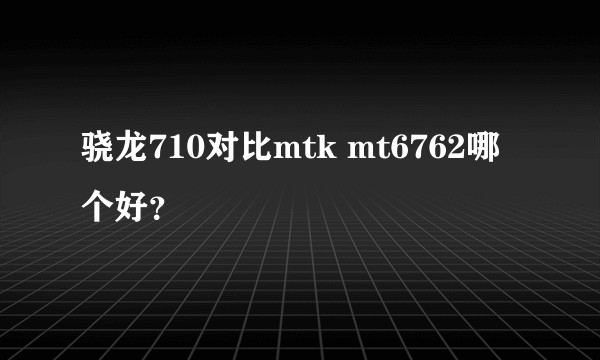 骁龙710对比mtk mt6762哪个好？