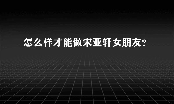 怎么样才能做宋亚轩女朋友？