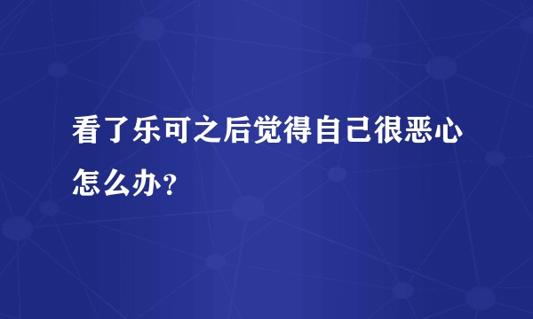 看了乐可之后觉得自己很恶心怎么办？