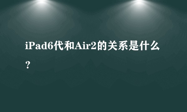 iPad6代和Air2的关系是什么？
