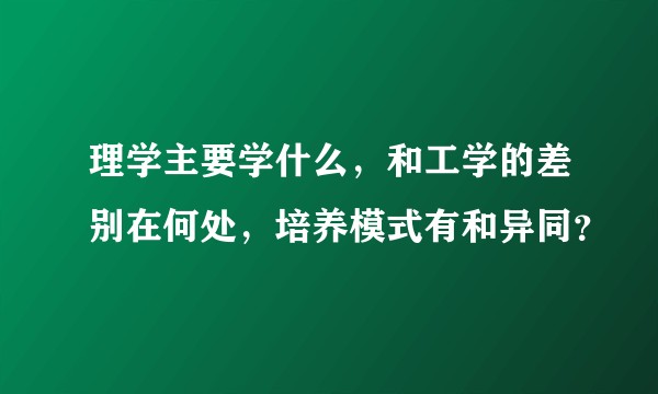 理学主要学什么，和工学的差别在何处，培养模式有和异同？