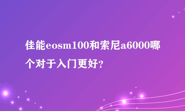 佳能eosm100和索尼a6000哪个对于入门更好？