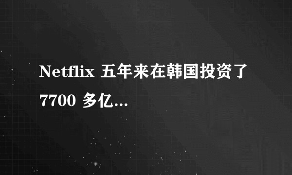 Netflix 五年来在韩国投资了 7700 多亿韩元（约 41 亿人民币）意味着什么？