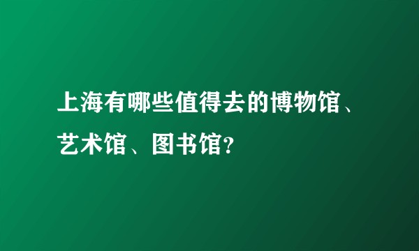 上海有哪些值得去的博物馆、艺术馆、图书馆？