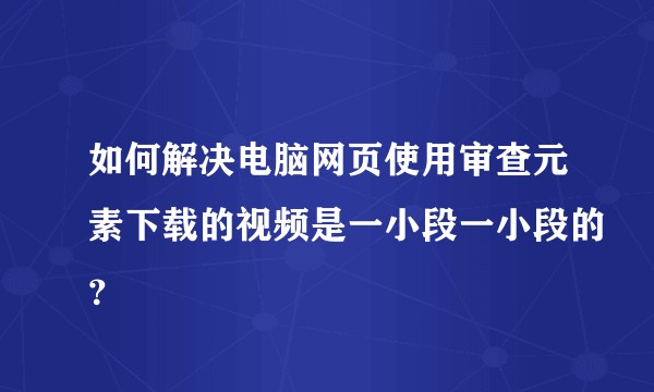 如何解决电脑网页使用审查元素下载的视频是一小段一小段的？
