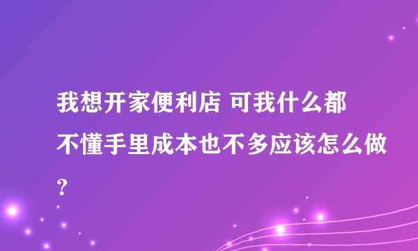 我想开家便利店 可我什么都不懂手里成本也不多应该怎么做？