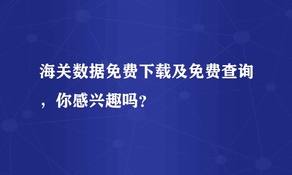 海关数据免费下载及免费查询，你感兴趣吗？