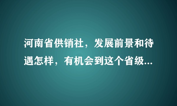 河南省供销社，发展前景和待遇怎样，有机会到这个省级单位工作，但不太了解这个单位，谢谢大家的帮忙？
