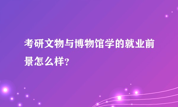 考研文物与博物馆学的就业前景怎么样？