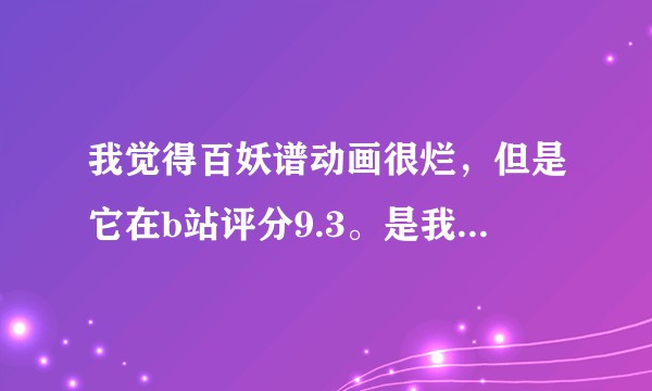 我觉得百妖谱动画很烂，但是它在b站评分9.3。是我审美太低吗？
