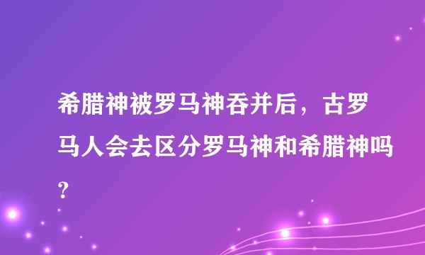 希腊神被罗马神吞并后，古罗马人会去区分罗马神和希腊神吗？