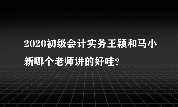 2020初级会计实务王颖和马小新哪个老师讲的好哇？