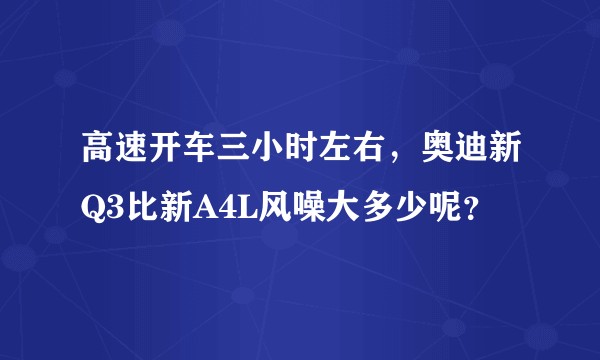 高速开车三小时左右，奥迪新Q3比新A4L风噪大多少呢？