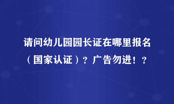 请问幼儿园园长证在哪里报名（国家认证）？广告勿进！？