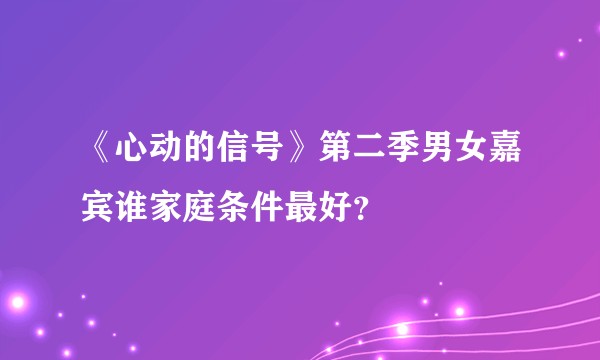《心动的信号》第二季男女嘉宾谁家庭条件最好？