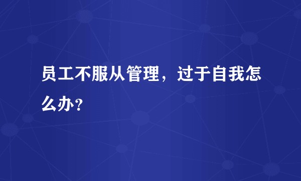 员工不服从管理，过于自我怎么办？