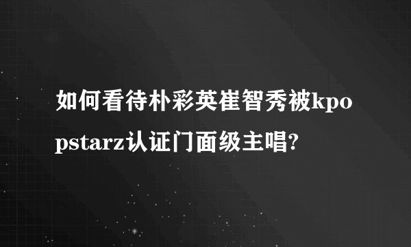 如何看待朴彩英崔智秀被kpopstarz认证门面级主唱?