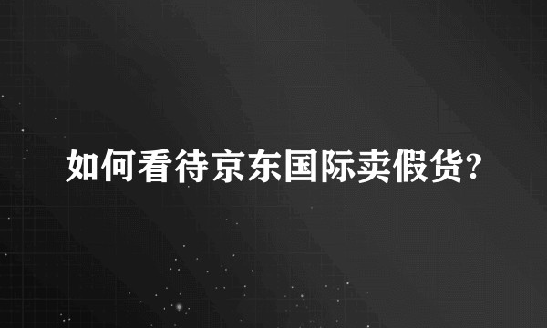 如何看待京东国际卖假货?