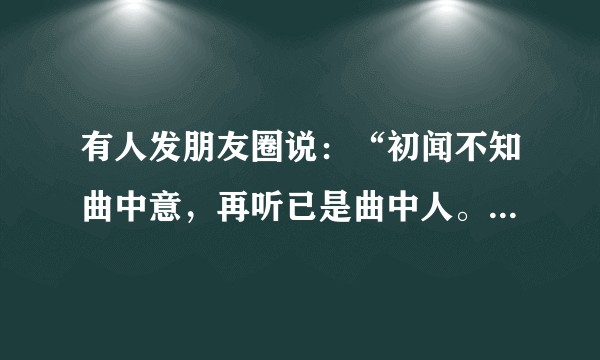 有人发朋友圈说:“初闻不知曲中意,再听已是曲中人。”什么意思?