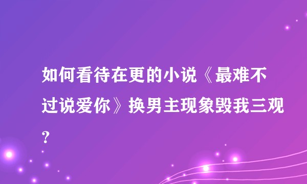 如何看待在更的小说《最难不过说爱你》换男主现象毁我三观？