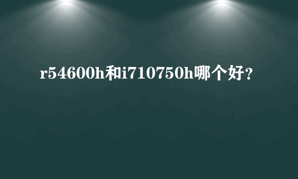 r54600h和i710750h哪个好？