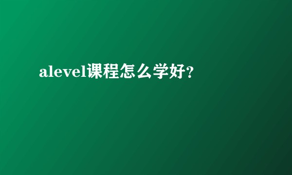 alevel课程怎么学好？
