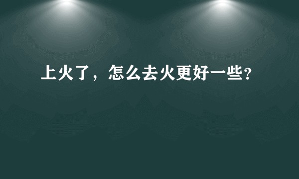 上火了，怎么去火更好一些？