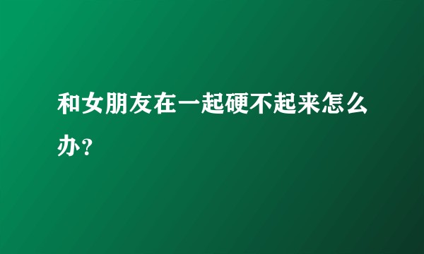 和女朋友在一起硬不起来怎么办？
