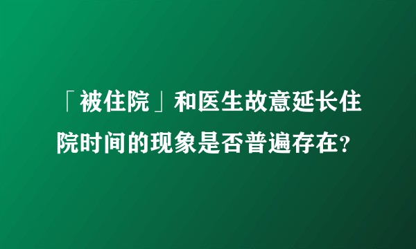 「被住院」和医生故意延长住院时间的现象是否普遍存在？