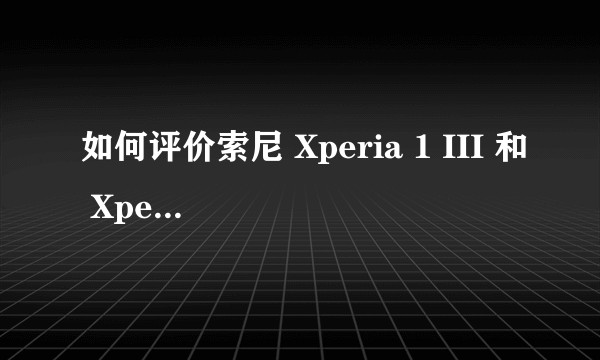 如何评价索尼 Xperia 1 III 和 Xperia 5 III 手机，有哪些亮点和不足？