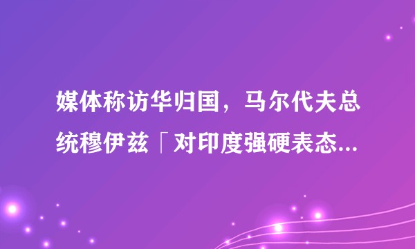媒体称访华归国，马尔代夫总统穆伊兹「对印度强硬表态」，哪些信息值得关注？