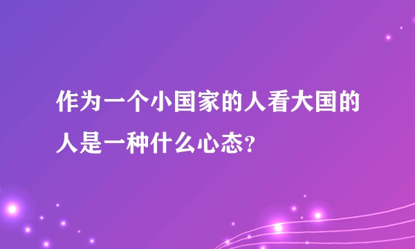 作为一个小国家的人看大国的人是一种什么心态?