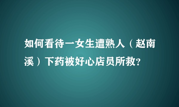 如何看待一女生遭熟人（赵南溪）下药被好心店员所救？