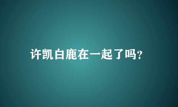许凯白鹿在一起了吗？