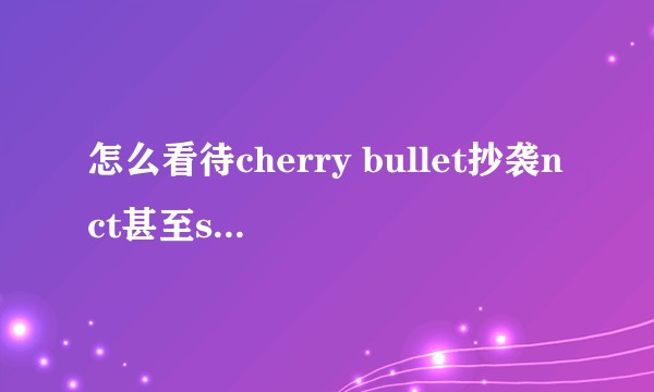 怎么看待cherry bullet抄袭nct甚至sm全公司？