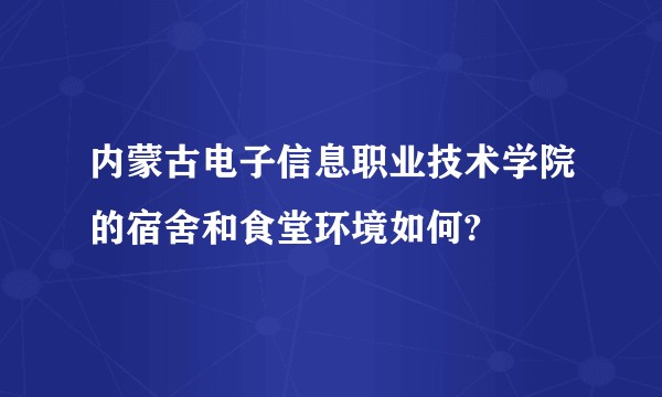 内蒙古电子信息职业技术学院的宿舍和食堂环境如何?