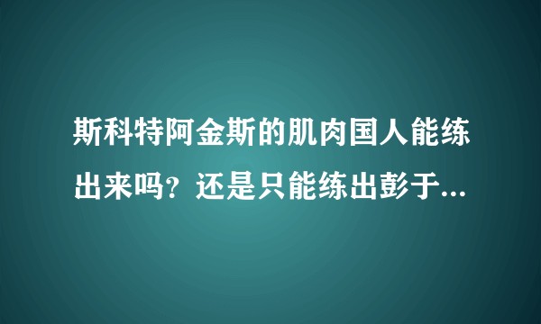 斯科特阿金斯的肌肉国人能练出来吗？还是只能练出彭于晏的体型？