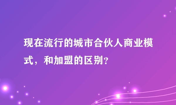 现在流行的城市合伙人商业模式，和加盟的区别？