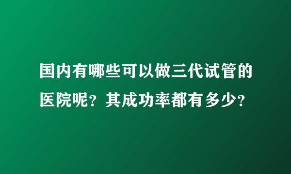 国内有哪些可以做三代试管的医院呢？其成功率都有多少？