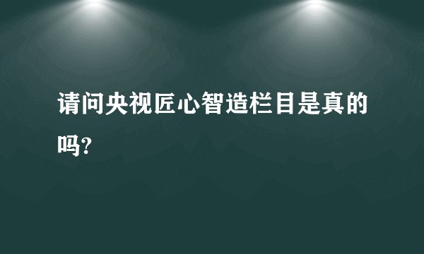 请问央视匠心智造栏目是真的吗?