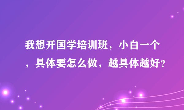 我想开国学培训班，小白一个，具体要怎么做，越具体越好？